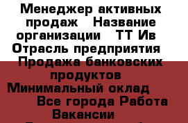 Менеджер активных продаж › Название организации ­ ТТ-Ив › Отрасль предприятия ­ Продажа банковских продуктов › Минимальный оклад ­ 45 000 - Все города Работа » Вакансии   . Белгородская обл.